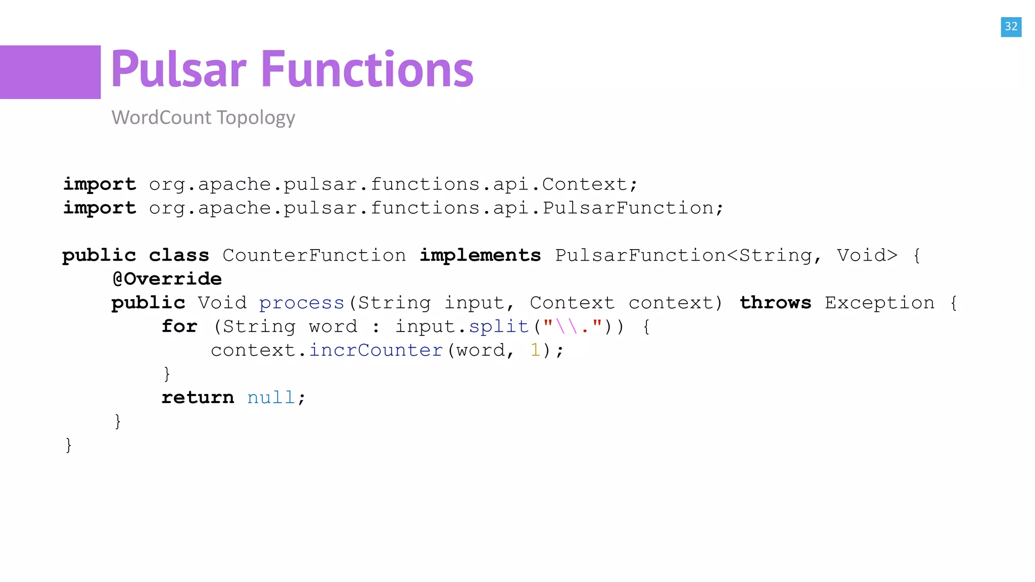 32
Pulsar Functions
WordCount Topology
import org.apache.pulsar.functions.api.Context;
import org.apache.pulsar.functions.api.PulsarFunction;
public class CounterFunction implements PulsarFunction<String, Void> {
@Override
public Void process(String input, Context context) throws Exception {
for (String word : input.split(".")) {
context.incrCounter(word, 1);
}
return null;
}
}
 