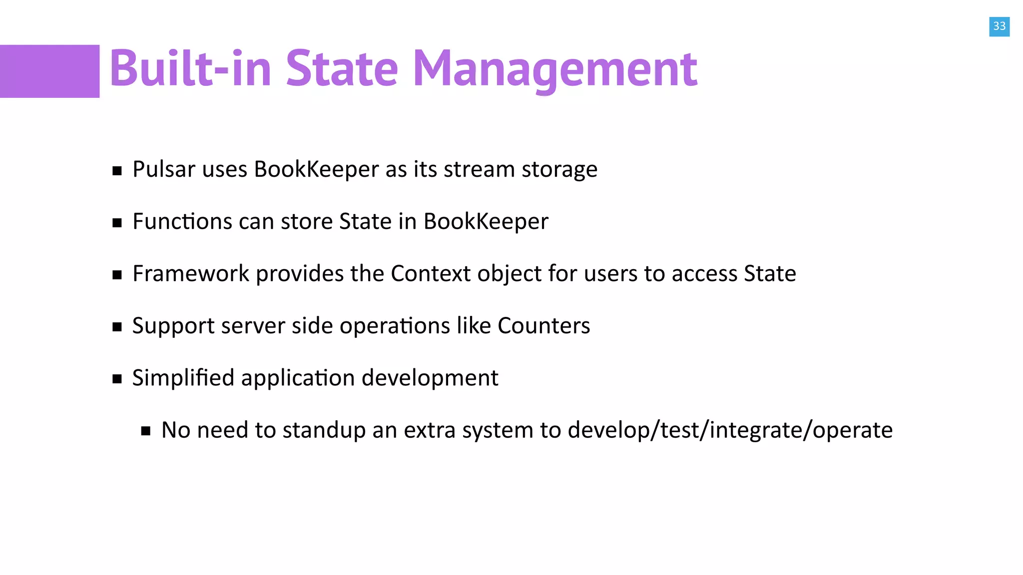 33
Built-in State Management
Pulsar uses BookKeeper as its stream storage
FuncBons can store State in BookKeeper
Framework provides the Context object for users to access State
Support server side operaBons like Counters
Simpliﬁed applicaBon development
No need to standup an extra system to develop/test/integrate/operate
 