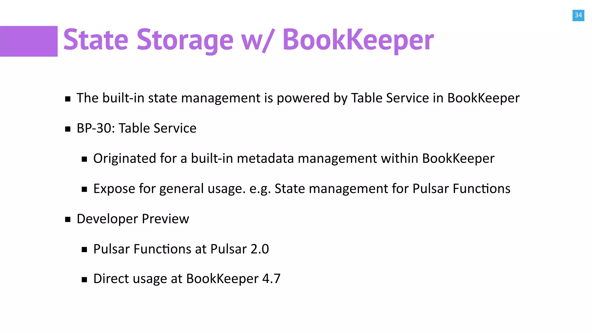 34
State Storage w/ BookKeeper
The built-in state management is powered by Table Service in BookKeeper
BP-30: Table Service
Originated for a built-in metadata management within BookKeeper
Expose for general usage. e.g. State management for Pulsar FuncBons
Developer Preview
Pulsar FuncBons at Pulsar 2.0
Direct usage at BookKeeper 4.7
 