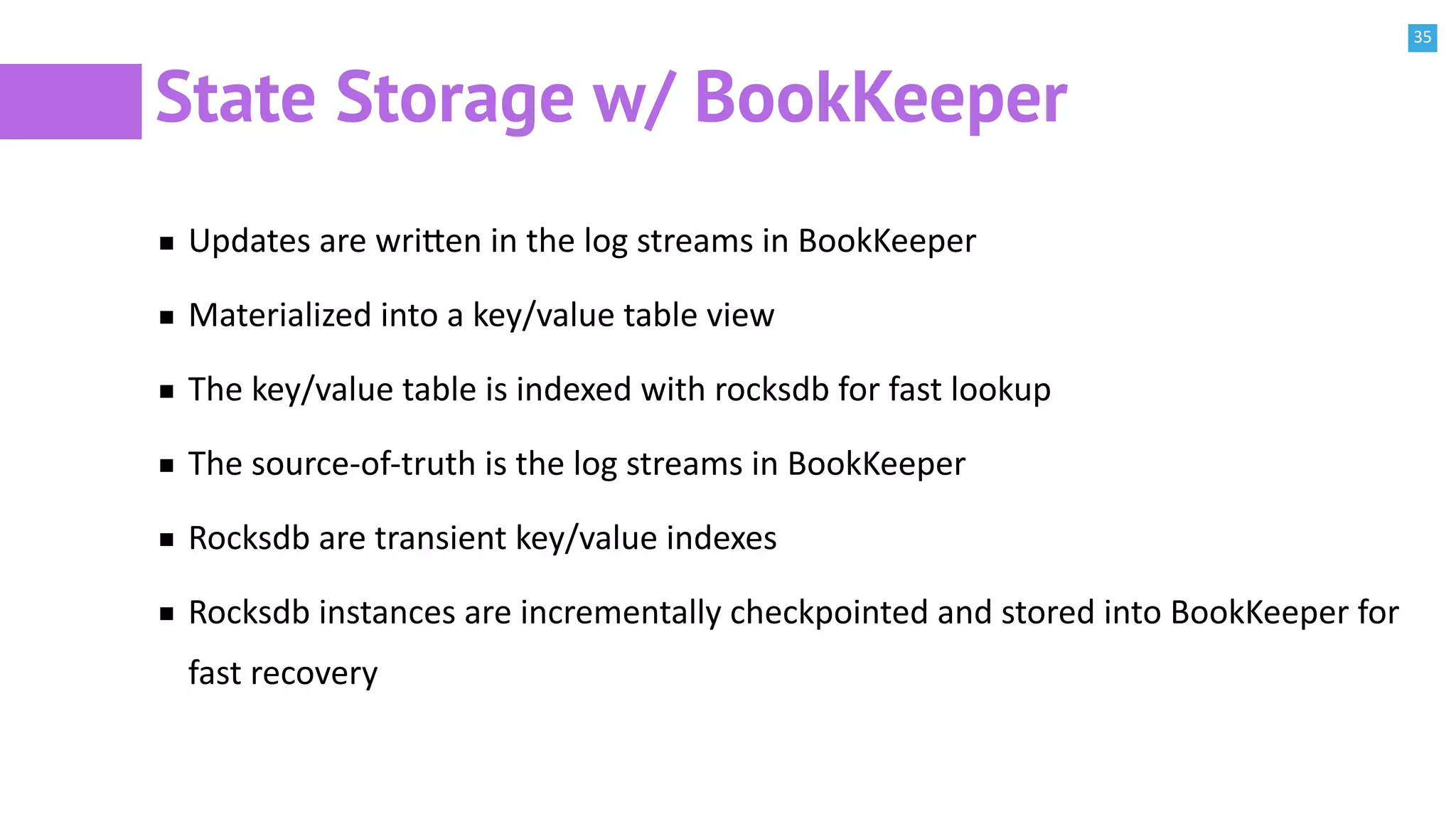 35
State Storage w/ BookKeeper
Updates are wri^en in the log streams in BookKeeper
Materialized into a key/value table view
The key/value table is indexed with rocksdb for fast lookup
The source-of-truth is the log streams in BookKeeper
Rocksdb are transient key/value indexes
Rocksdb instances are incrementally checkpointed and stored into BookKeeper for
fast recovery
 