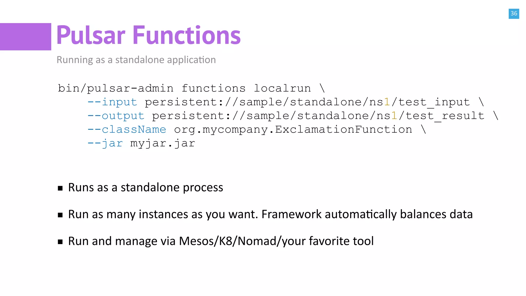36
Pulsar Functions
Running as a standalone applicaBon
bin/pulsar-admin functions localrun 
--input persistent://sample/standalone/ns1/test_input 
--output persistent://sample/standalone/ns1/test_result 
--className org.mycompany.ExclamationFunction 
--jar myjar.jar
Runs as a standalone process
Run as many instances as you want. Framework automaBcally balances data
Run and manage via Mesos/K8/Nomad/your favorite tool
 