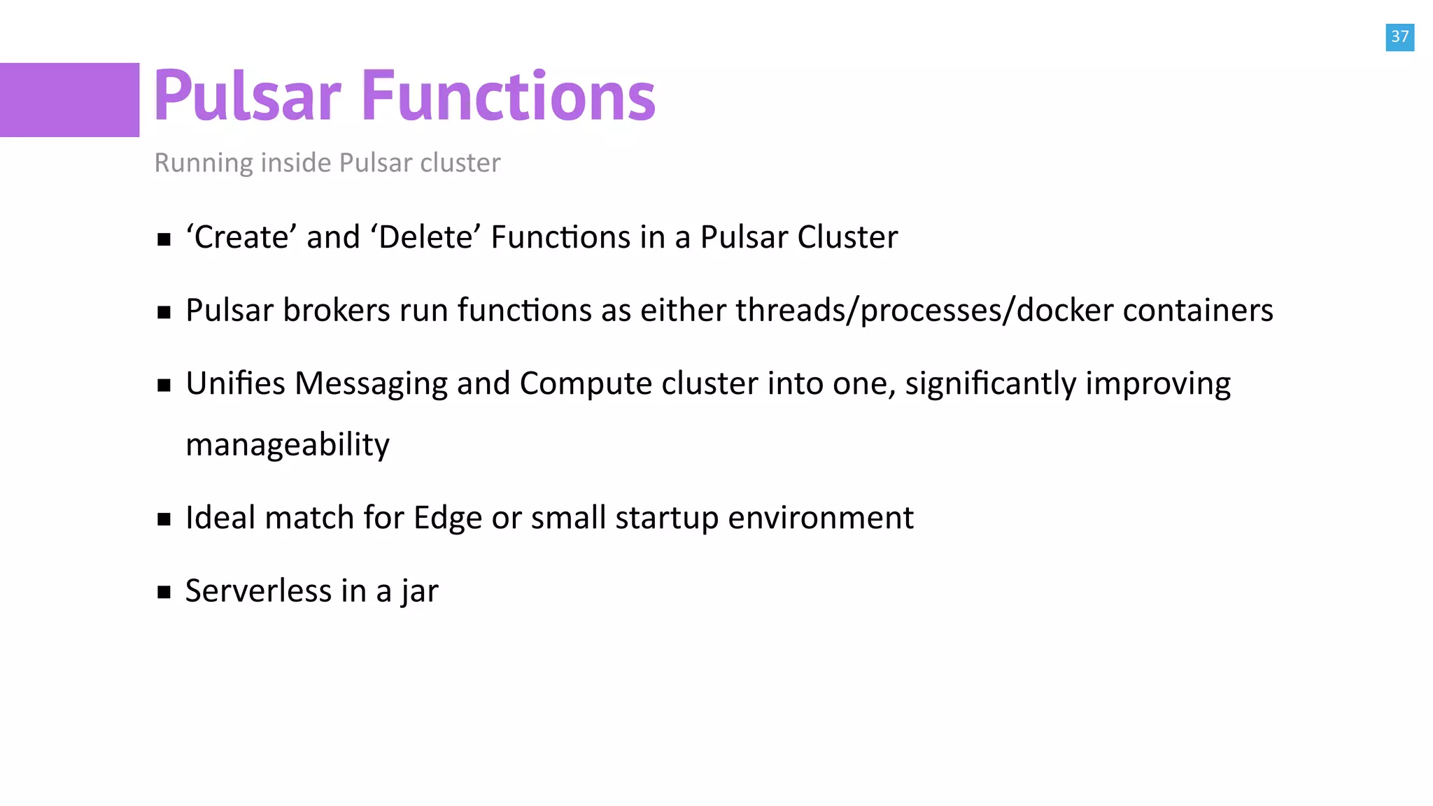 37
Pulsar Functions
Running inside Pulsar cluster
‘Create’ and ‘Delete’ FuncBons in a Pulsar Cluster
Pulsar brokers run funcBons as either threads/processes/docker containers
Uniﬁes Messaging and Compute cluster into one, signiﬁcantly improving
manageability
Ideal match for Edge or small startup environment
Serverless in a jar
 