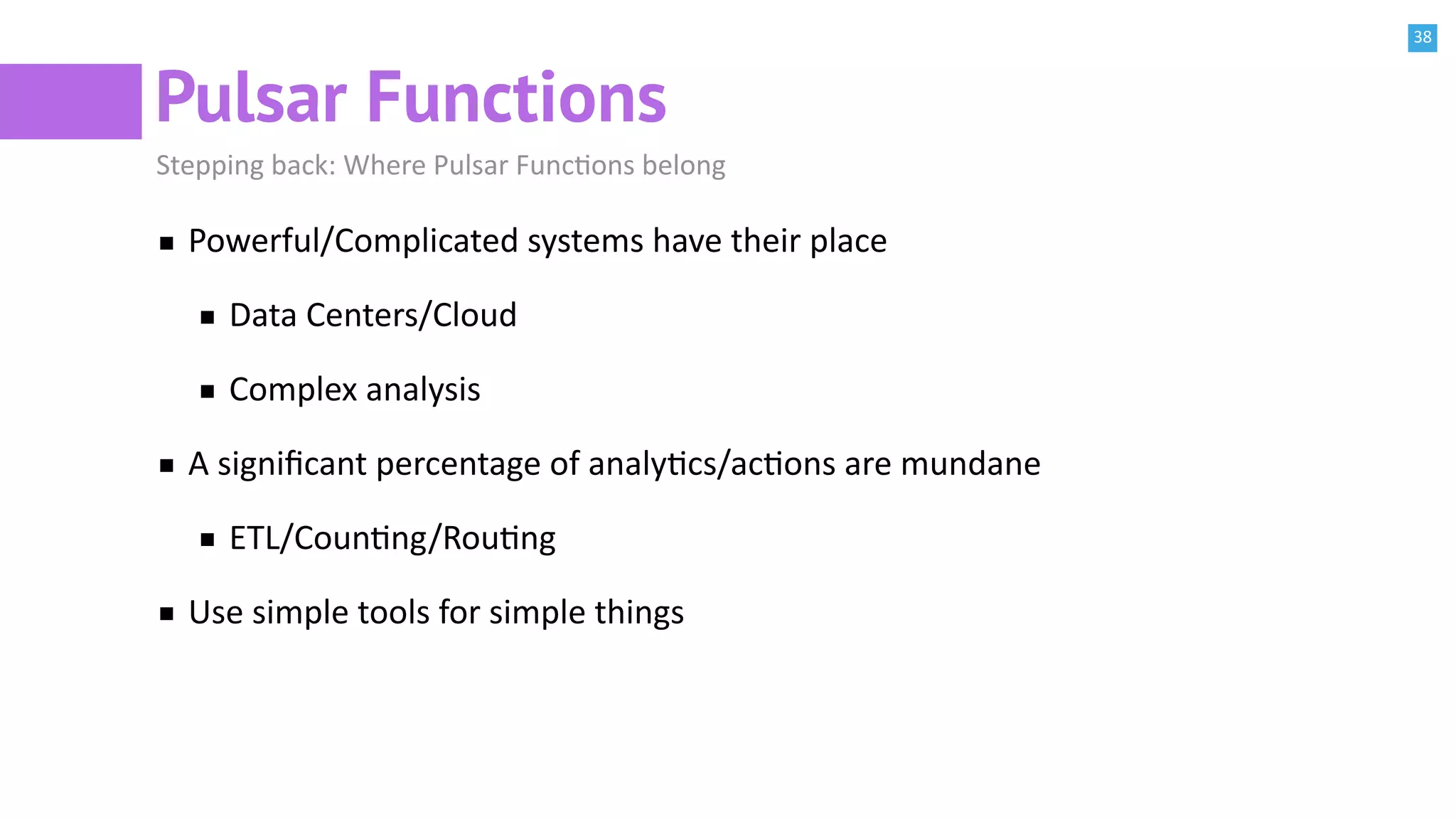 38
Pulsar Functions
Stepping back: Where Pulsar FuncBons belong
Powerful/Complicated systems have their place
Data Centers/Cloud
Complex analysis
A signiﬁcant percentage of analyBcs/acBons are mundane
ETL/CounBng/RouBng
Use simple tools for simple things
 