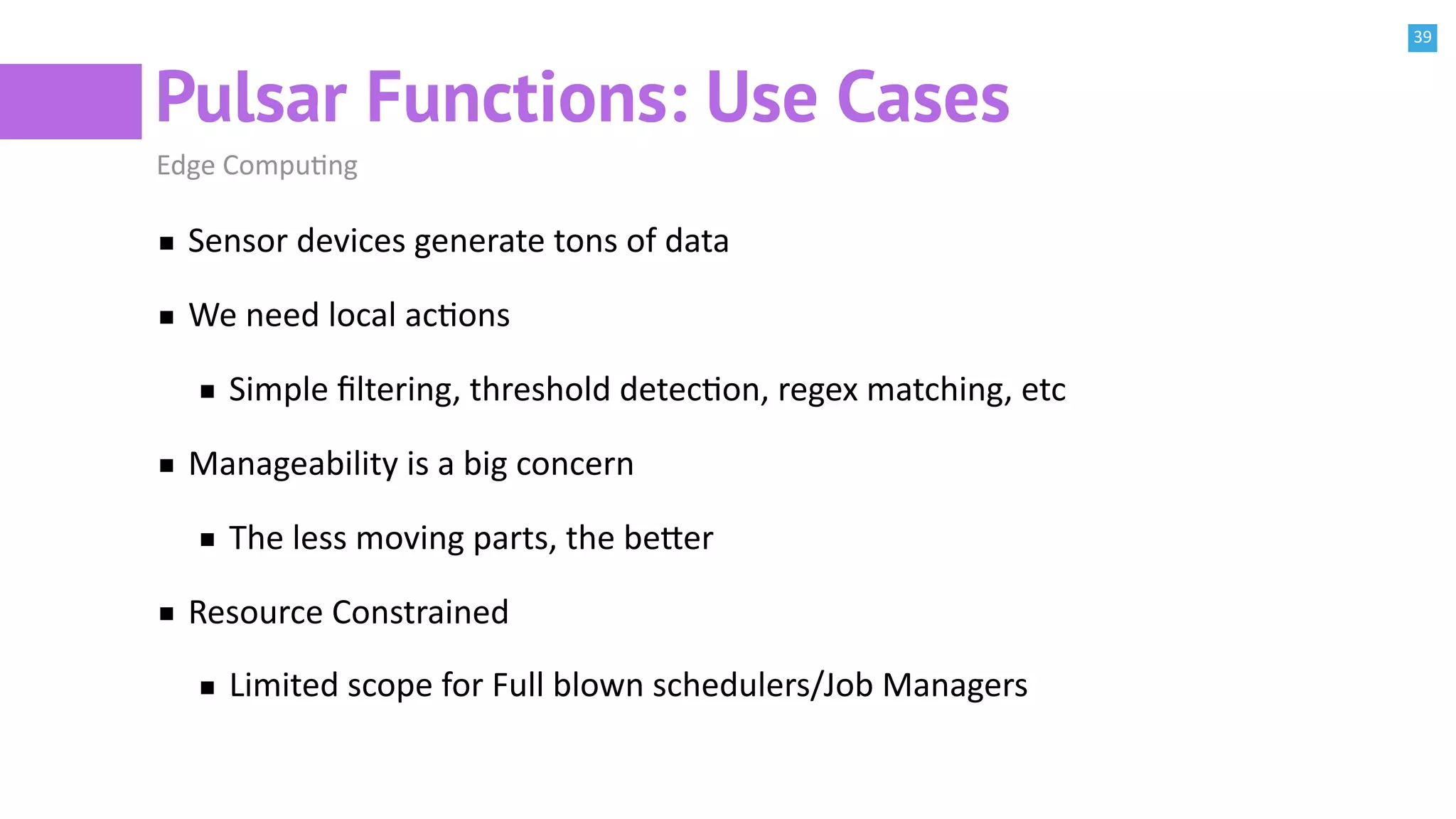 39
Pulsar Functions: Use Cases
Edge CompuBng
Sensor devices generate tons of data
We need local acBons
Simple ﬁltering, threshold detecBon, regex matching, etc
Manageability is a big concern
The less moving parts, the be^er
Resource Constrained
Limited scope for Full blown schedulers/Job Managers
 