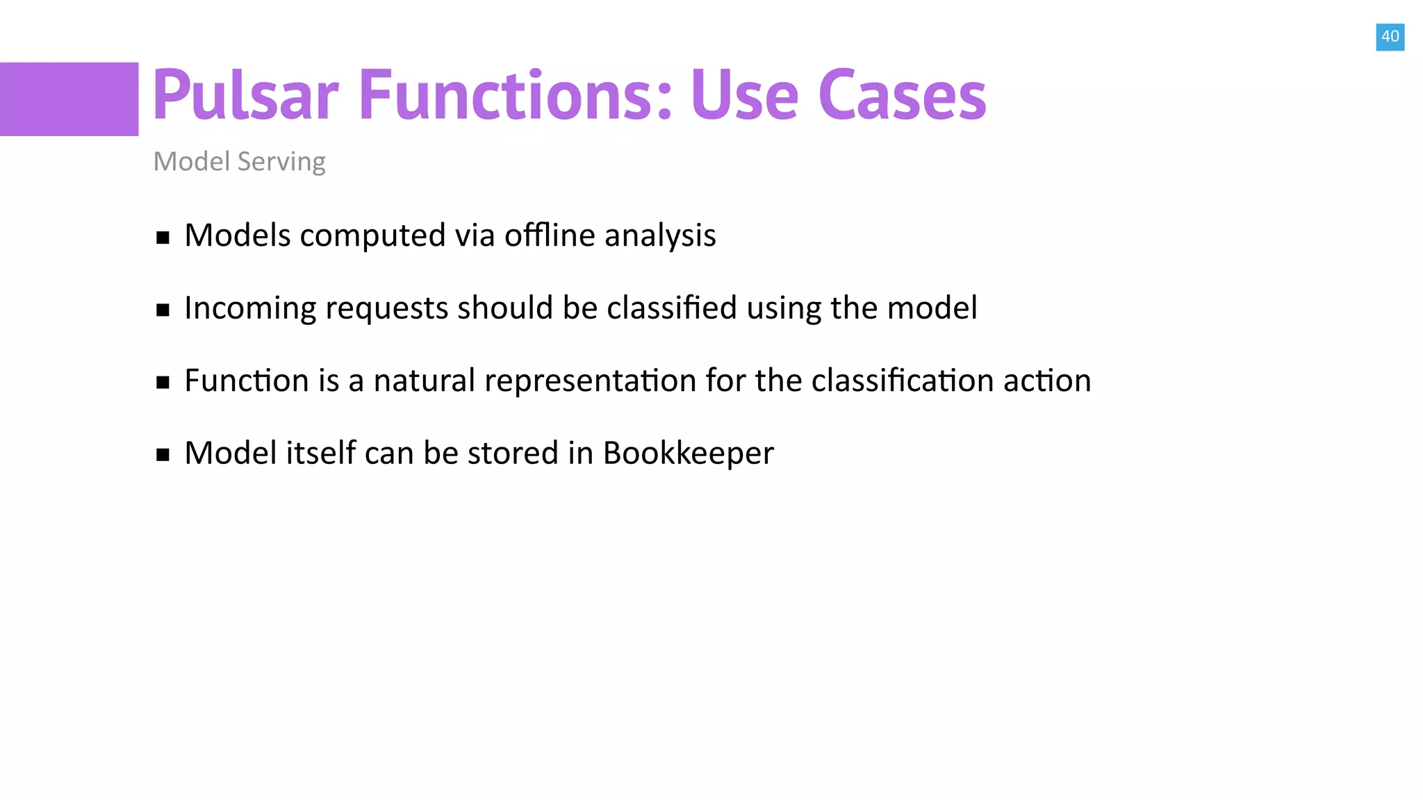 40
Pulsar Functions: Use Cases
Model Serving
Models computed via oﬄine analysis
Incoming requests should be classiﬁed using the model
FuncBon is a natural representaBon for the classiﬁcaBon acBon
Model itself can be stored in Bookkeeper
 