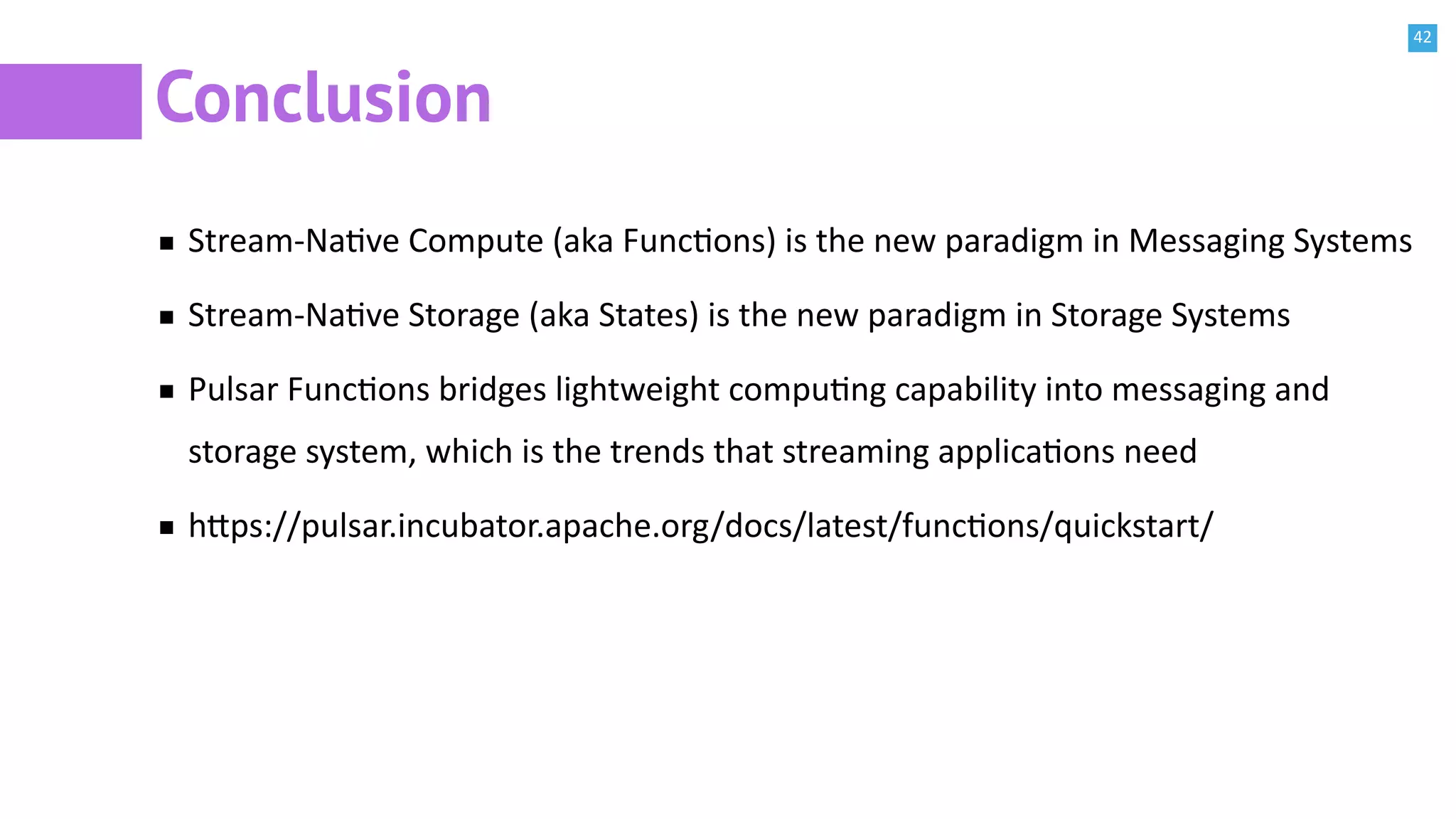 42
Conclusion
Stream-NaBve Compute (aka FuncBons) is the new paradigm in Messaging Systems
Stream-NaBve Storage (aka States) is the new paradigm in Storage Systems
Pulsar FuncBons bridges lightweight compuBng capability into messaging and
storage system, which is the trends that streaming applicaBons need
h^ps://pulsar.incubator.apache.org/docs/latest/funcBons/quickstart/
 