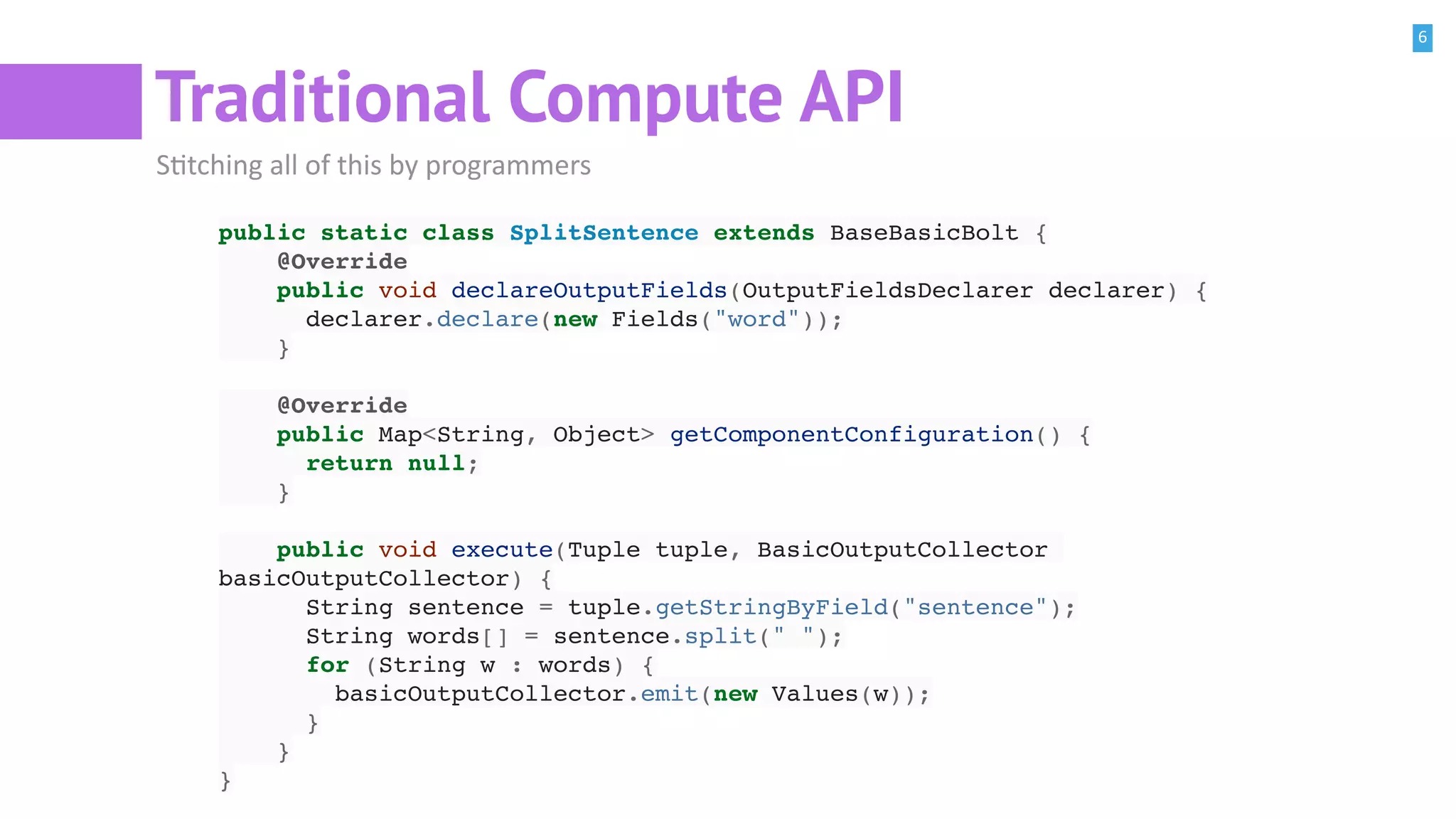 6
Traditional Compute API
SBtching all of this by programmers
public static class SplitSentence extends BaseBasicBolt {
@Override
public void declareOutputFields(OutputFieldsDeclarer declarer) {
declarer.declare(new Fields("word"));
}
@Override
public Map<String, Object> getComponentConfiguration() {
return null;
}
public void execute(Tuple tuple, BasicOutputCollector
basicOutputCollector) {
String sentence = tuple.getStringByField("sentence");
String words[] = sentence.split(" ");
for (String w : words) {
basicOutputCollector.emit(new Values(w));
}
}
}
 