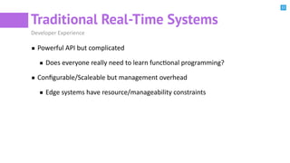 11
Traditional Real-Time Systems
Developer Experience
Powerful API but complicated
Does everyone really need to learn funcBonal programming?
Conﬁgurable/Scaleable but management overhead
Edge systems have resource/manageability constraints
 