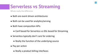 15
Serverless vs Streaming
Whats really the diﬀerence
Both are event driven architectures
Both can be used for analyBcs/serving
Both have composiBon APIs
Conf based for Serverless vs DSL based for Streaming
Serverless typically don’t care for ordering
Really the funcBon of the underlying source
Pay per acBon
Really a product billing interfaces
 