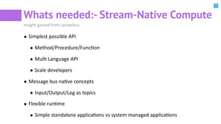 16
Whats needed:- Stream-Native Compute
Insight gained from serverless
Simplest possible API
Method/Procedure/FuncBon
MulB Language API
Scale developers
Message bus naBve concepts
Input/Output/Log as topics
Flexible runBme
Simple standalone applicaBons vs system managed applicaBons
 