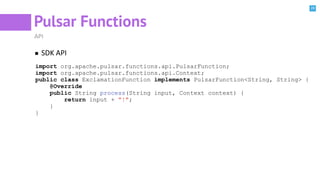 28
Pulsar Functions
API
SDK API
import org.apache.pulsar.functions.api.PulsarFunction;
import org.apache.pulsar.functions.api.Context;
public class ExclamationFunction implements PulsarFunction<String, String> {
@Override
public String process(String input, Context context) {
return input + "!";
}
}
 
