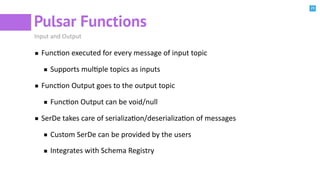 29
Pulsar Functions
Input and Output
FuncBon executed for every message of input topic
Supports mulBple topics as inputs
FuncBon Output goes to the output topic
FuncBon Output can be void/null
SerDe takes care of serializaBon/deserializaBon of messages
Custom SerDe can be provided by the users
Integrates with Schema Registry
 