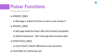30
Pulsar Functions
Processing Guarantees
ATMOST_ONCE
Message is acked to Pulsar as soon as we receive it
ATLEAST_ONCE
Message acked to Pulsar aeer the funcBon completes
Default behaviour:- Not many ppl want to loose data
EFFECTIVELY_ONCE
Uses Pulsar’s inbuilt eﬀecBvely once semanBcs
Controlled at runBme by user
 