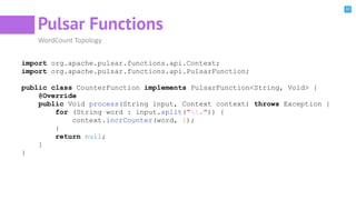 32
Pulsar Functions
WordCount Topology
import org.apache.pulsar.functions.api.Context;
import org.apache.pulsar.functions.api.PulsarFunction;
public class CounterFunction implements PulsarFunction<String, Void> {
@Override
public Void process(String input, Context context) throws Exception {
for (String word : input.split(".")) {
context.incrCounter(word, 1);
}
return null;
}
}
 