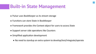 33
Built-in State Management
Pulsar uses BookKeeper as its stream storage
FuncBons can store State in BookKeeper
Framework provides the Context object for users to access State
Support server side operaBons like Counters
Simpliﬁed applicaBon development
No need to standup an extra system to develop/test/integrate/operate
 