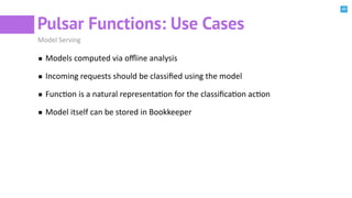 40
Pulsar Functions: Use Cases
Model Serving
Models computed via oﬄine analysis
Incoming requests should be classiﬁed using the model
FuncBon is a natural representaBon for the classiﬁcaBon acBon
Model itself can be stored in Bookkeeper
 