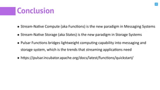 42
Conclusion
Stream-NaBve Compute (aka FuncBons) is the new paradigm in Messaging Systems
Stream-NaBve Storage (aka States) is the new paradigm in Storage Systems
Pulsar FuncBons bridges lightweight compuBng capability into messaging and
storage system, which is the trends that streaming applicaBons need
h^ps://pulsar.incubator.apache.org/docs/latest/funcBons/quickstart/
 
