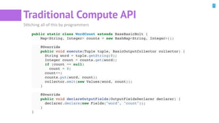 7
Traditional Compute API
SBtching all of this by programmers
public static class WordCount extends BaseBasicBolt {
Map<String, Integer> counts = new HashMap<String, Integer>();
@Override
public void execute(Tuple tuple, BasicOutputCollector collector) {
String word = tuple.getString(0);
Integer count = counts.get(word);
if (count == null)
count = 0;
count++;
counts.put(word, count);
collector.emit(new Values(word, count));
}
@Override
public void declareOutputFields(OutputFieldsDeclarer declarer) {
declarer.declare(new Fields("word", "count"));
}
}
 