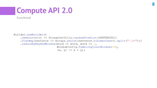 8
Compute API 2.0
FuncBonal
Builder.newBuilder()
.newSource(() -> StreamletUtils.randomFromList(SENTENCES))
.flatMap(sentence -> Arrays.asList(sentence.toLowerCase().split("s+")))
.reduceByKeyAndWindow(word -> word, word -> 1,
WindowConfig.TumblingCountWindow(50),
(x, y) -> x + y);
 