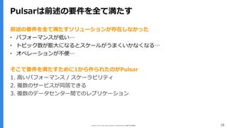 Copyright (C) 2017 Yahoo Japan Corporation. All Rights Reserved. 無断引用・転載禁止 18
Pulsarは前述の要件を全て満たす
前述の要件を全て満たすソリューションが存在しなかった
▪ パフォーマンスが低い…
▪ トピック数が膨大になるとスケールがうまくいかなくなる…
▪ オペレーションが不便…
そこで要件を満たすために1から作られたのがPulsar
1. 高いパフォーマンス / スケーラビリティ
2. 複数のサービスが同居できる
3. 複数のデータセンター間でのレプリケーション
 