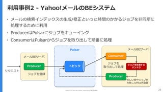 Copyright (C) 2017 Yahoo Japan Corporation. All Rights Reserved. 無断引用・転載禁止 23
利用事例2 - Yahoo!メールのBEシステム
▪ メールの検索インデックスの生成/修正といった時間のかかるジョブを非同期に
処理するために利用
▪ ProducerはPulsarにジョブをキューイング
▪ ConsumerはPulsarからジョブを取り出して順番に処理
Producer
Consumer
Producer
トピック
ジョブを処理する
ハンドラ
メールBEサーバ
メールBEサーバ
Pulsar
リクエスト
ジョブを登録
忙しい時やジョブが
失敗した時は再登録
ジョブを
取り出して処理
 