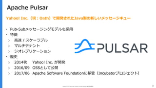 Copyright (C) 2017 Yahoo Japan Corporation. All Rights Reserved. 無断引用・転載禁止 3
Apache Pulsar
Yahoo! Inc.（現：Oath）で開発されたJava製の新しいメッセージキュー
▪ Pub-Subメッセージングモデルを採用
▪ 特徴
› 高速 / スケーラブル
› マルチテナント
› ジオレプリケーション
▪ 歴史
› 2014秋 Yahoo! Inc. が開発
› 2016/09 OSSとして公開
› 2017/06 Apache Software Foundationに移管（Incubatorプロジェクト）
 
