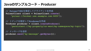 Copyright (C) 2017 Yahoo Japan Corporation. All Rights Reserved. 無断引用・転載禁止 33
// PulsarのURIを指定してクライアントを作成
PulsarClient client = PulsarClient.create(
"pulsar://broker.usw.example.com:6650");
// トピックを指定してProducerを作成
Producer producer = client.createProducer(
"persistent://my-property/us-west/my-namespace/my-topic");
// メッセージを送信
producer.send("my-message".getBytes());
Javaのサンプルコード - Producer
 