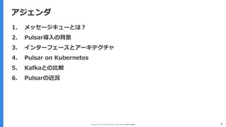 Copyright (C) 2017 Yahoo Japan Corporation. All Rights Reserved. 無断引用・転載禁止
アジェンダ
4
アジェンダ
1. メッセージキューとは？
2. Pulsar導入の背景
3. インターフェースとアーキテクチャ
4. Pulsar on Kubernetes
5. Kafkaとの比較
6. Pulsarの近況
 