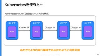 Copyright (C) 2017 Yahoo Japan Corporation. All Rights Reserved. 無断引用・転載禁止 43
Kubernetesを使うと…
コンテナ
App
コンテナ
App
Cluster IP
Kubernetesクラスタ (複数台のホストから構成)
コンテナ
App
コンテナ
App
Cluster IPCluster IP
あたかも1台の実行環境であるかのように利用可能
 