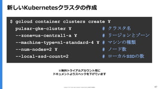 Copyright (C) 2017 Yahoo Japan Corporation. All Rights Reserved. 無断引用・転載禁止 47
新しいKubernetesクラスタの作成
$ gcloud container clusters create ¥
pulsar-gke-cluster ¥ # クラスタ名
--zone=us-central1-a ¥ # リージョンとゾーン
--machine-type=n1-standard-4 ¥ # マシンの種類
--num-nodes=2 ¥ # ノード数
--local-ssd-count=2 # ローカルSSDの数
※無料トライアルアカウント用に
ドキュメントよりスペックを下げています
 