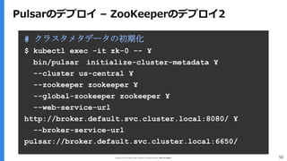 Copyright (C) 2017 Yahoo Japan Corporation. All Rights Reserved. 無断引用・転載禁止 50
Pulsarのデプロイ – ZooKeeperのデプロイ2
# クラスタメタデータの初期化
$ kubectl exec -it zk-0 -- ¥
bin/pulsar initialize-cluster-metadata ¥
--cluster us-central ¥
--zookeeper zookeeper ¥
--global-zookeeper zookeeper ¥
--web-service-url
http://broker.default.svc.cluster.local:8080/ ¥
--broker-service-url
pulsar://broker.default.svc.cluster.local:6650/
 