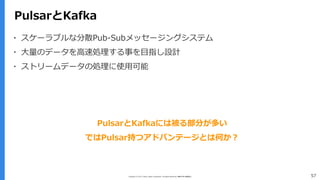 Copyright (C) 2017 Yahoo Japan Corporation. All Rights Reserved. 無断引用・転載禁止 57
PulsarとKafka
▪ スケーラブルな分散Pub-Subメッセージングシステム
▪ 大量のデータを高速処理する事を目指し設計
▪ ストリームデータの処理に使用可能
PulsarとKafkaには被る部分が多い
ではPulsar持つアドバンテージとは何か？
 