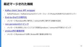 Copyright (C) 2017 Yahoo Japan Corporation. All Rights Reserved. 無断引用・転載禁止 62
最近マージされた機能
▪ Kafka client Java API wrapper
› KafkaProducer / KafkaConsumerのインターフェースでPulsarを利用するためのラッパー
▪ End-to-Endでの暗号化
› メッセージをproduce時に暗号化 / consume時に復号する機能を追加
▪ non-persistentなトピック
› メッセージを永続化しないことでより高速なproduce / consumeが可能なトピック
▪ produce時の重複排除
› メッセージをproduceする際にBroker側で重複を排除する
 
