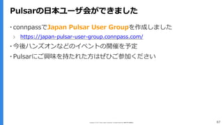 Copyright (C) 2017 Yahoo Japan Corporation. All Rights Reserved. 無断引用・転載禁止 67
Pulsarの日本ユーザ会ができました
▪ connpassでJapan Pulsar User Groupを作成しました
› https://japan-pulsar-user-group.connpass.com/
▪ 今後ハンズオンなどのイベントの開催を予定
▪ Pulsarにご興味を持たれた方はぜひご参加ください
 