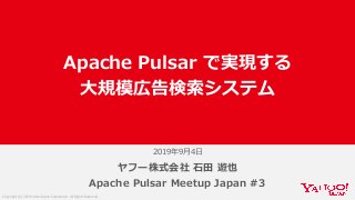 Copyright (C) 2019 Yahoo Japan Corporation. All Rights Reserved.
2019年9⽉4⽇
ヤフー株式会社 ⽯⽥ 遊也
Apache Pulsar Meetup Japan #3
Apache Pulsar で実現する
⼤規模広告検索システム
 