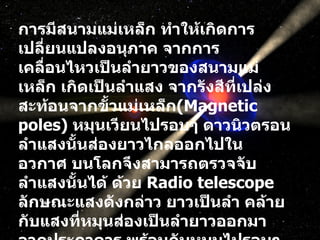 การมีสนามแม่เหล็ก ทำให้เกิดการเปลี่ยนแปลงอนุภาค จากการเคลื่อนไหวเป็นลำยาวของสนามแม่เหล็ก เกิดเป็นลำแสง จากรังสีที่เปล่งสะท้อนจากขั้วแม่เหล็ก ( Magnetic poles)  หมุนเวียนไปรอบๆ ดาวนิวตรอน ลำแสงนั้นส่องยาวไกลออกไปในอวกาศ บนโลกจึงสามารถตรวจจับลำแสงนั้นได้ ด้วย  Radio telescope  ลักษณะแสงดังกล่าว ยาวเป็นลำ คล้ายกับแสงที่หมุนส่องเป็นลำยาวออกมาจากประภาคาร พร้อมกับหมุนไปรอบๆ  ( หรือเปรียบเหมือนไฟไซเรน บนหลังคารถพยาบาล แต่จะพลิกไปพลิกมาขณะหมุนด้วย )  ด้วยความเร็วมากกว่า  100  รอบต่อวินาที  