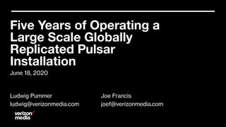 June 18, 2020
Five Years of Operating a
Large Scale Globally
Replicated Pulsar
Installation
Ludwig Pummer
ludwig@verizonmedia.com
Joe Francis
joef@verizonmedia.com
 