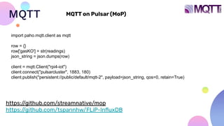 MQTT
https:/
/github.com/streamnative/mop
https:/
/github.com/tspannhw/FLiP-InﬂuxDB
MQTT on Pulsar (MoP)
import paho.mqtt.client as mqtt
row = {}
row['gasKO'] = str(readings)
json_string = json.dumps(row)
client = mqtt.Client("rpi4-iot")
client.connect("pulsarcluster", 1883, 180)
client.publish("persistent://public/default/mqtt-2", payload=json_string, qos=0, retain=True)
 