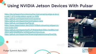 Using NVIDIA Jetson Devices With Pulsar
https://dev.to/tspannhw/unboxing-the-most-amazing-edge-ai-devic
e-part-1-of-3-nvidia-jetson-xavier-nx-595k
https://github.com/tspannhw/minifi-xaviernx/
https://github.com/tspannhw/minifi-jetson-nano
https://github.com/tspannhw/Flip-iot
https://www.datainmotion.dev/2020/10/flank-streaming-edgeai-on-
new-nvidia.html
https://github.com/tspannhw/FLiP-Mobile/blob/30bcc1ec98fc31e0
39b51a06180d98545c1e0542/python3/enviro.py
https://github.com/tspannhw/StreamingAnalyticsUsingFlinkSQL
 