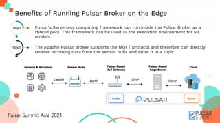 ● Pulsar’s Serverless computing framework can run inside the Pulsar Broker as a
thread pool. This framework can be used as the execution environment for ML
models.
● The Apache Pulsar Broker supports the MQTT protocol and therefore can directly
receive incoming data from the sensor hubs and store it in a topic.
Beneﬁts of Running Pulsar Broker on the Edge
Step 1
Step 2
 