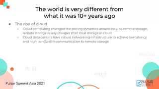 The world is very different from
what it was 10+ years ago
● The rise of cloud
○ Cloud computing changed the pricing dynamics around local vs remote storage;
remote storage is way cheaper than local storage in cloud
○ Cloud data centers have robust networking infrastructure to achieve low latency
and high bandwidth communication to remote storage
 