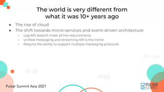 The world is very different from
what it was 10+ years ago
● The rise of cloud
● The shift towards micro-services and event-driven architecture
○ Log API doesn’t meet all the requirements
○ Uniﬁed messaging and streaming API is the trend
○ Require the ability to support multiple messaging protocols
 