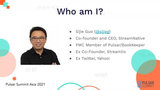 Who am I?
● Sijie Guo (@sijieg)
● Co-founder and CEO, StreamNative
● PMC Member of Pulsar/BookKeeper
● Ex Co-Founder, Streamlio
● Ex Twitter, Yahoo!
 