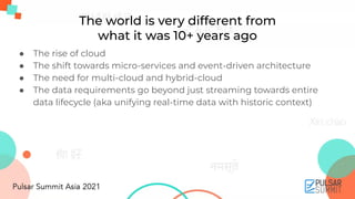 The world is very different from
what it was 10+ years ago
● The rise of cloud
● The shift towards micro-services and event-driven architecture
● The need for multi-cloud and hybrid-cloud
● The data requirements go beyond just streaming towards entire
data lifecycle (aka unifying real-time data with historic context)
 