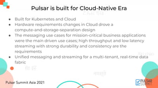 ● Built for Kubernetes and Cloud
● Hardware requirements changes in Cloud drove a
compute-and-storage-separation design
● The messaging use cases for mission-critical business applications
were the main driven use cases; high throughput and low latency
streaming with strong durability and consistency are the
requirements
● Uniﬁed messaging and streaming for a multi-tenant, real-time data
fabric
Pulsar is built for Cloud-Native Era
 