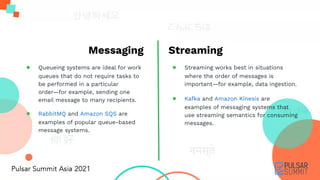 Messaging
● Queueing systems are ideal for work
queues that do not require tasks to
be performed in a particular
order—for example, sending one
email message to many recipients.
● RabbitMQ and Amazon SQS are
examples of popular queue-based
message systems.
Streaming
● Streaming works best in situations
where the order of messages is
important—for example, data ingestion.
● Kafka and Amazon Kinesis are
examples of messaging systems that
use streaming semantics for consuming
messages.
 