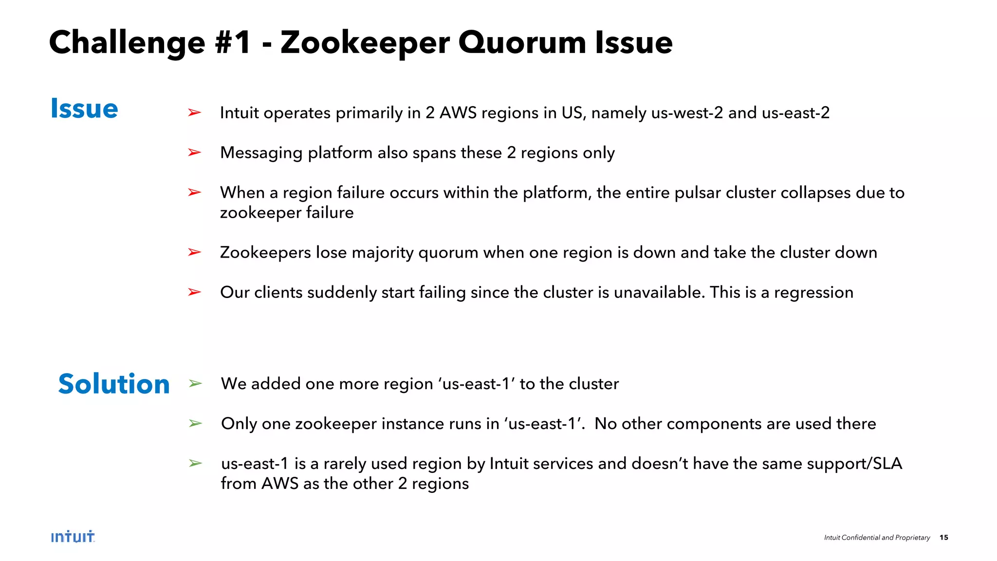 Intuit Confidential and Proprietary 15
Challenge #1 - Zookeeper Quorum Issue
➢ Intuit operates primarily in 2 AWS regions in US, namely us-west-2 and us-east-2
➢ Messaging platform also spans these 2 regions only
➢ When a region failure occurs within the platform, the entire pulsar cluster collapses due to
zookeeper failure
➢ Zookeepers lose majority quorum when one region is down and take the cluster down
➢ Our clients suddenly start failing since the cluster is unavailable. This is a regression
Issue
Solution ➢ We added one more region ‘us-east-1’ to the cluster
➢ Only one zookeeper instance runs in ‘us-east-1’. No other components are used there
➢ us-east-1 is a rarely used region by Intuit services and doesn’t have the same support/SLA
from AWS as the other 2 regions
 