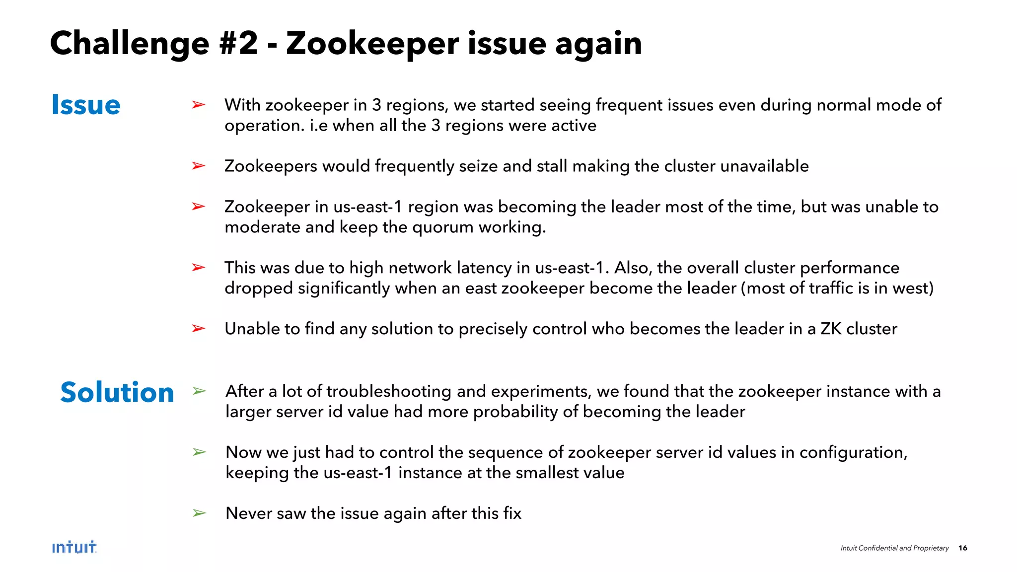 Intuit Confidential and Proprietary 16
Challenge #2 - Zookeeper issue again
➢ With zookeeper in 3 regions, we started seeing frequent issues even during normal mode of
operation. i.e when all the 3 regions were active
➢ Zookeepers would frequently seize and stall making the cluster unavailable
➢ Zookeeper in us-east-1 region was becoming the leader most of the time, but was unable to
moderate and keep the quorum working.
➢ This was due to high network latency in us-east-1. Also, the overall cluster performance
dropped significantly when an east zookeeper become the leader (most of traffic is in west)
➢ Unable to find any solution to precisely control who becomes the leader in a ZK cluster
Issue
Solution ➢ After a lot of troubleshooting and experiments, we found that the zookeeper instance with a
larger server id value had more probability of becoming the leader
➢ Now we just had to control the sequence of zookeeper server id values in configuration,
keeping the us-east-1 instance at the smallest value
➢ Never saw the issue again after this fix
 