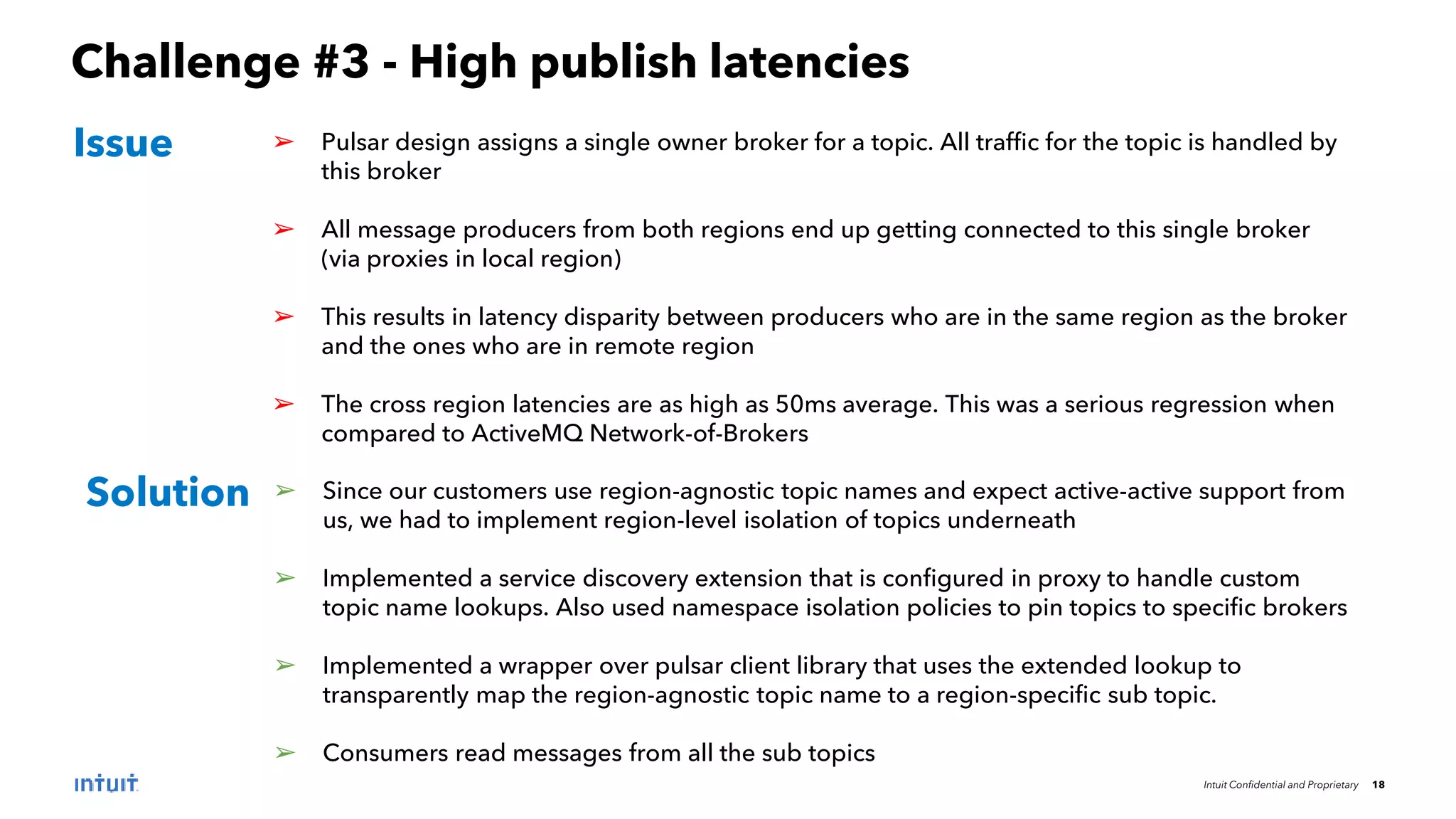 Intuit Confidential and Proprietary 18
Challenge #3 - High publish latencies
➢ Pulsar design assigns a single owner broker for a topic. All traffic for the topic is handled by
this broker
➢ All message producers from both regions end up getting connected to this single broker
(via proxies in local region)
➢ This results in latency disparity between producers who are in the same region as the broker
and the ones who are in remote region
➢ The cross region latencies are as high as 50ms average. This was a serious regression when
compared to ActiveMQ Network-of-Brokers
Issue
Solution ➢ Since our customers use region-agnostic topic names and expect active-active support from
us, we had to implement region-level isolation of topics underneath
➢ Implemented a service discovery extension that is configured in proxy to handle custom
topic name lookups. Also used namespace isolation policies to pin topics to specific brokers
➢ Implemented a wrapper over pulsar client library that uses the extended lookup to
transparently map the region-agnostic topic name to a region-specific sub topic.
➢ Consumers read messages from all the sub topics
 