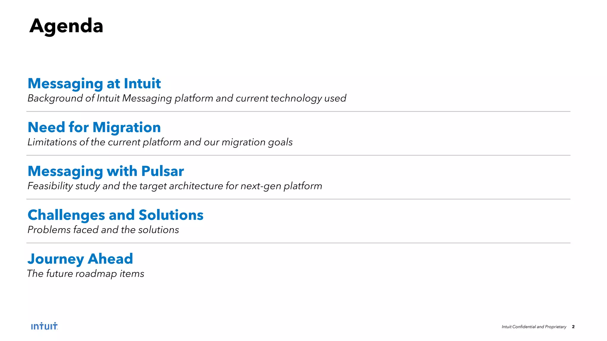 Intuit Confidential and Proprietary 2
Messaging at Intuit
Background of Intuit Messaging platform and current technology used
Need for Migration
Limitations of the current platform and our migration goals
Messaging with Pulsar
Feasibility study and the target architecture for next-gen platform
Challenges and Solutions
Problems faced and the solutions
Journey Ahead
The future roadmap items
Agenda
 